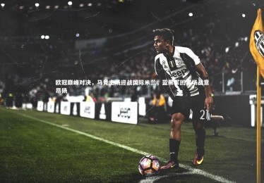 jinnianhui：欧冠巅峰对决，马竞主场迎战国际米兰，蓝黑军团客场战意昂扬